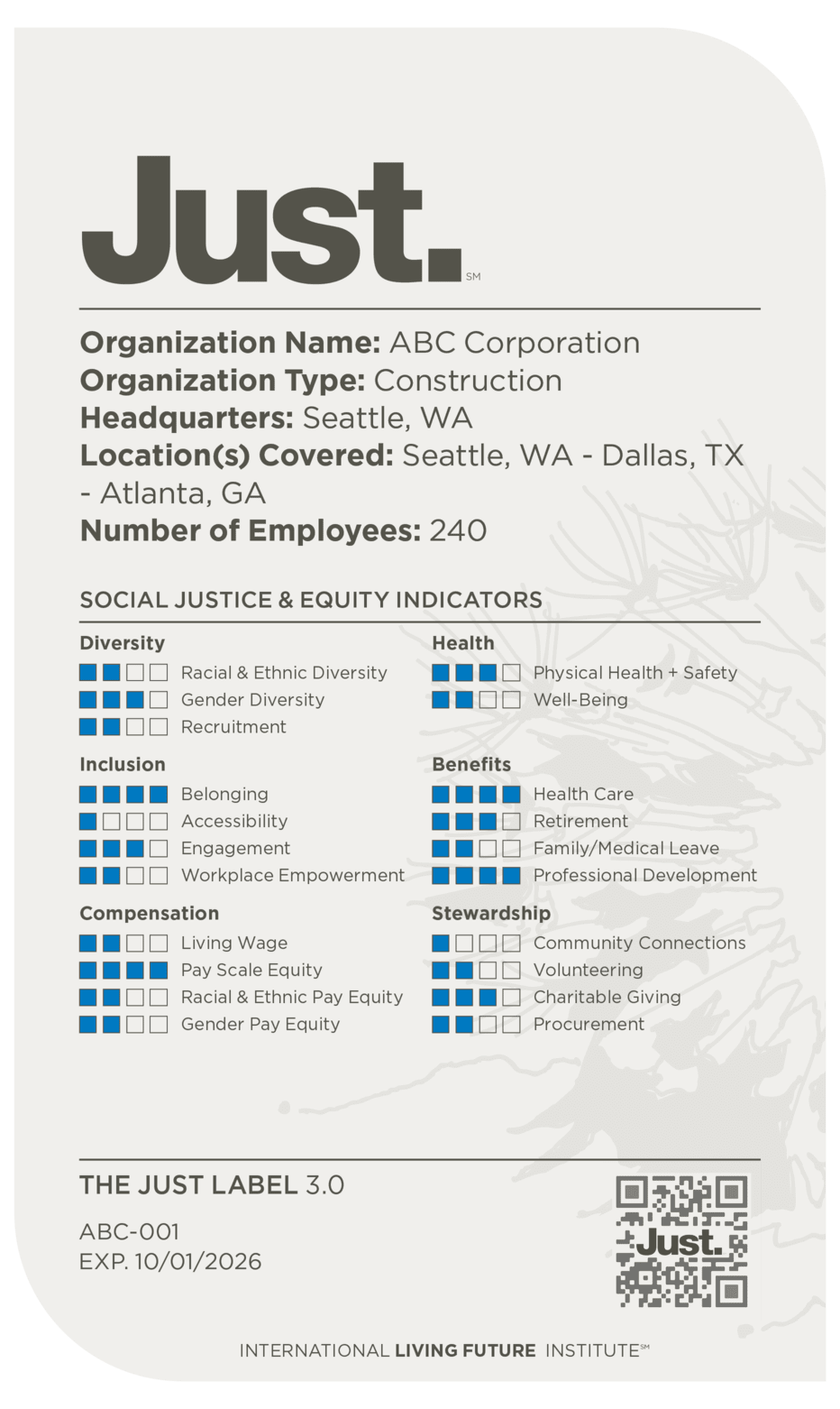 Just.
Organization Name: ABC Corporation
Organization Type: Construction
Headquarters: Seattle, WA
Location(s) Covered: Seattle, WA - Dallas, TX - Atlanta, GA
Number of Employees: 240

Social Justice & Equity Indicators:
DIVERISTY
[2/4] Racial & Ethnic Diversity
[3/4] Gender Diversity
[2/4] Recruitment

INCLUSION
[4/4] Belonging
[1/4] Accessibility
[3/4] Engagement
[2/4] Workplace Empowerment

COMPENSATION
[2/4] Living Wage
[4/4] Pay Scale Equity
[2/4] Racial & Ethnic Pay Equity
[2/4] Gender Pay Equity

HEALTH
[3/4] Physical Health + Safety
[2/4] Well-Being

BENEFITS
[4/4] Healthcare
[3/4] Retirement
[2/4] Family/Medical leave
[4/4] Professional Development

STEWARDSHIP
[1/4] Community Connections
[2/4] Volunteering
[3/4] Charitable Giving
[2/4] Procurement
